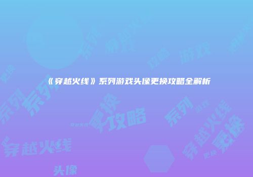 《穿越火线》系列游戏头像更换攻略全解析