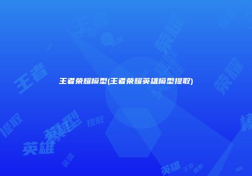 王者荣耀模型(王者荣耀英雄模型提取)