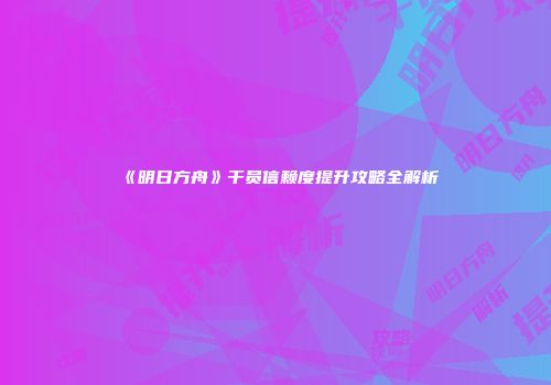 《明日方舟》干员信赖度提升攻略全解析