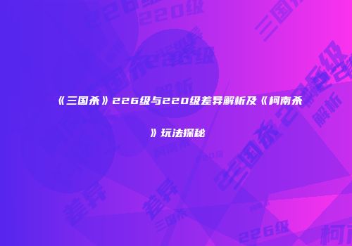 《三国杀》226级与220级差异解析及《柯南杀》玩法探秘
