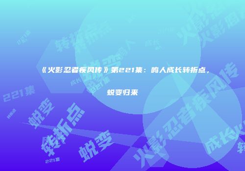 《火影忍者疾风传》第221集：鸣人成长转折点，蜕变归来