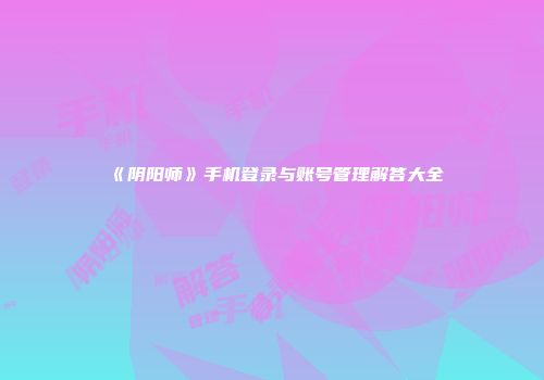 《阴阳师》手机登录与账号管理解答大全