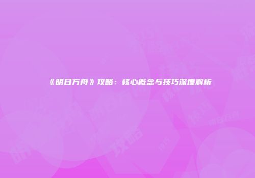 《明日方舟》攻略：核心概念与技巧深度解析