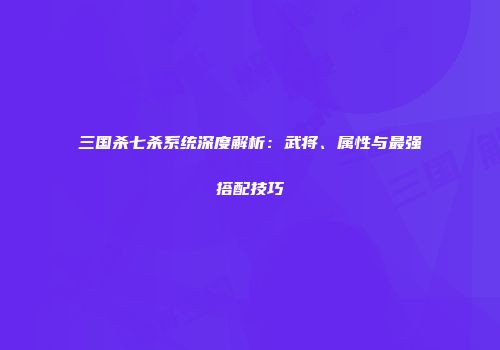三国杀七杀系统深度解析：武将、属性与最强搭配技巧