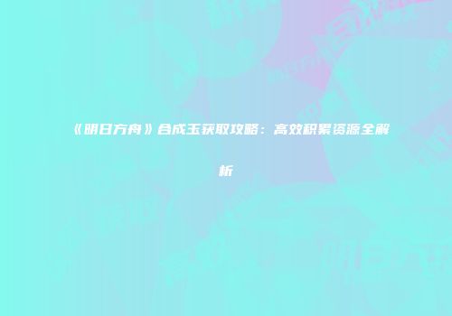 《明日方舟》合成玉获取攻略：高效积累资源全解析