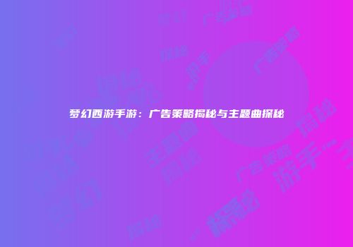 梦幻西游手游：广告策略揭秘与主题曲探秘