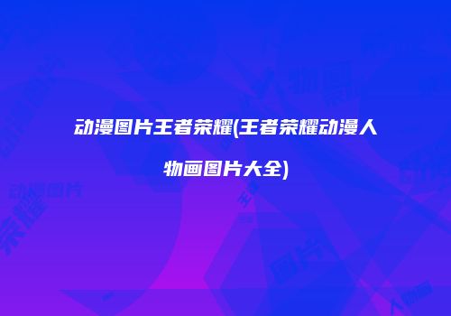 动漫图片王者荣耀(王者荣耀动漫人物画图片大全)