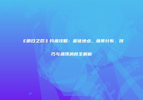 《明日之后》钓鱼攻略：最佳地点、鱼类分布、技巧与鱼饵消耗全解析