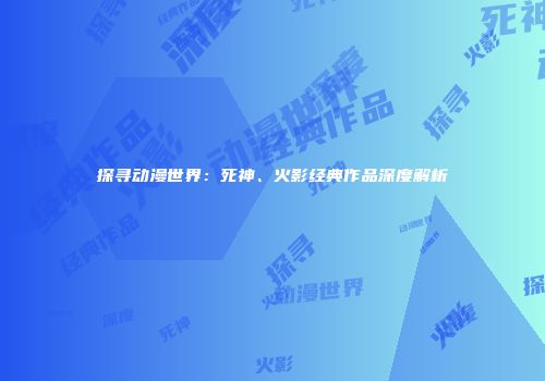 探寻动漫世界：死神、火影经典作品深度解析