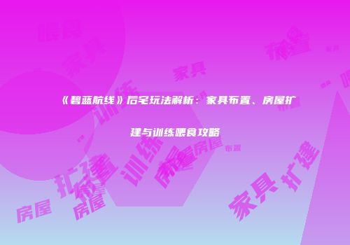 《碧蓝航线》后宅玩法解析：家具布置、房屋扩建与训练喂食攻略