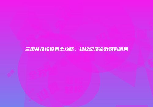 三国杀录像设置全攻略：轻松记录游戏精彩瞬间