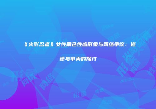 《火影忍者》女性角色性感形象与网络争议：道德与审美的探讨