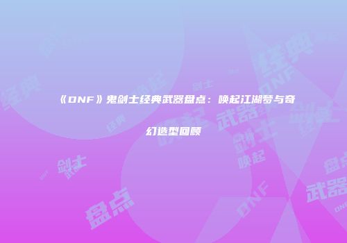 《DNF》鬼剑士经典武器盘点：唤起江湖梦与奇幻造型回顾