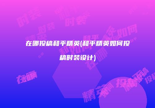 在哪投稿和平精英(和平精英如何投稿时装设计)