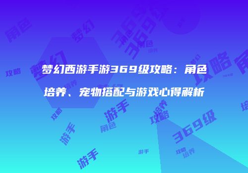 梦幻西游手游369级攻略：角色培养、宠物搭配与游戏心得解析
