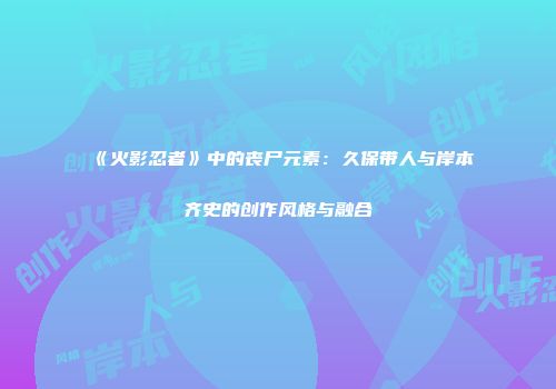 《火影忍者》中的丧尸元素：久保带人与岸本齐史的创作风格与融合