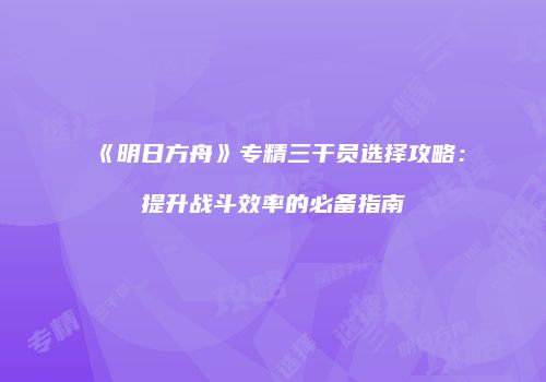 《明日方舟》专精三干员选择攻略：提升战斗效率的必备指南