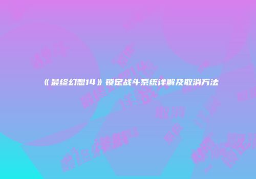《最终幻想14》锁定战斗系统详解及取消方法