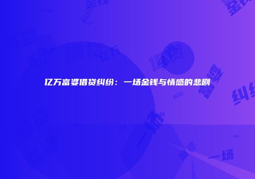 亿万富婆借贷纠纷：一场金钱与情感的悲剧
