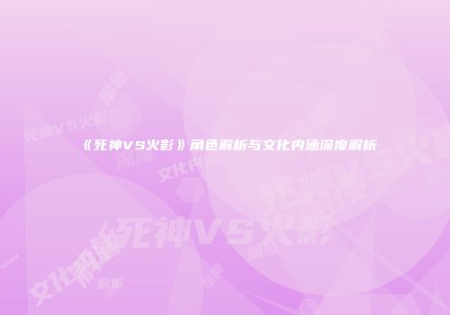 《死神VS火影》角色解析与文化内涵深度解析