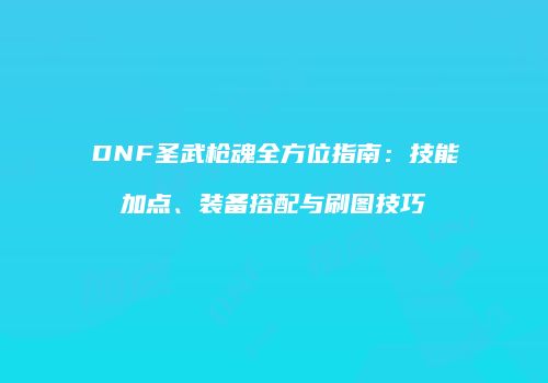 DNF圣武枪魂全方位指南：技能加点、装备搭配与刷图技巧