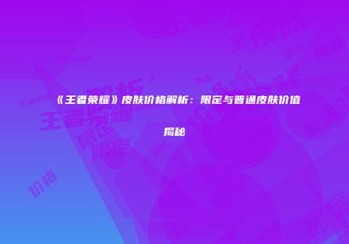 《王者荣耀》皮肤价格解析：限定与普通皮肤价值揭秘