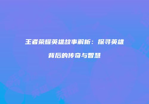 王者荣耀英雄故事解析：探寻英雄背后的传奇与智慧