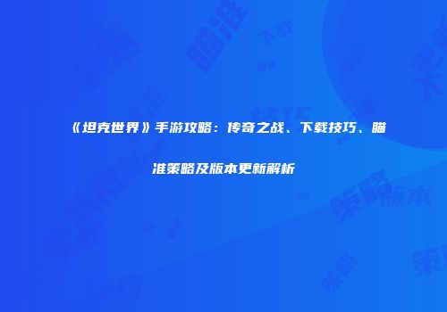 《坦克世界》手游攻略：传奇之战、下载技巧、瞄准策略及版本更新解析