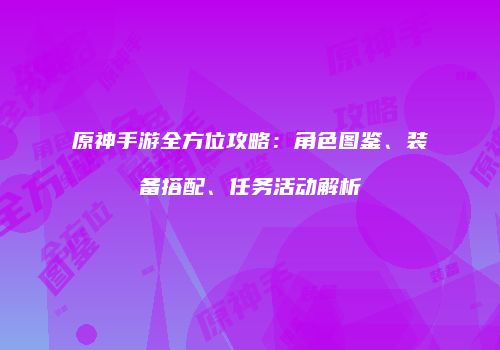 原神手游全方位攻略：角色图鉴、装备搭配、任务活动解析