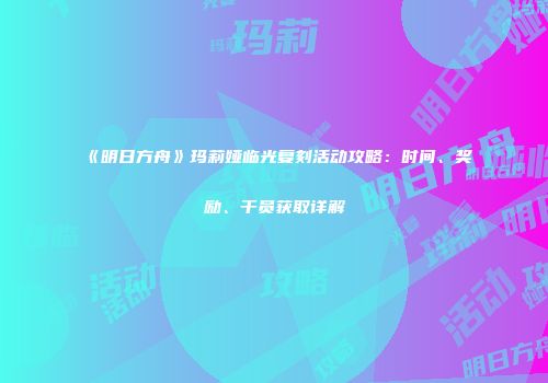 《明日方舟》玛莉娅临光复刻活动攻略：时间、奖励、干员获取详解
