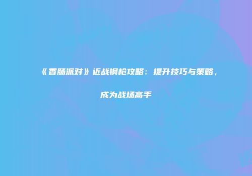 《香肠派对》近战钢枪攻略：提升技巧与策略，成为战场高手