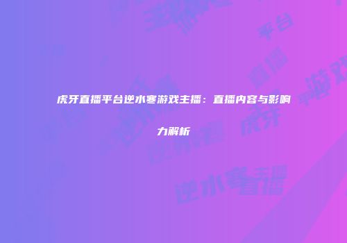 虎牙直播平台逆水寒游戏主播：直播内容与影响力解析
