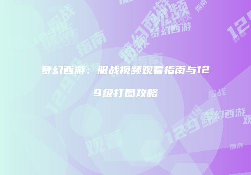 梦幻西游：服战视频观看指南与129级打图攻略