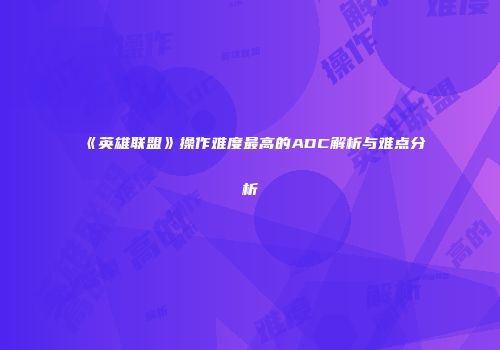 《英雄联盟》操作难度最高的ADC解析与难点分析
