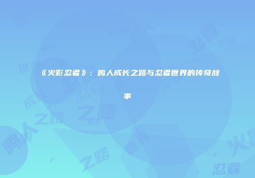 《火影忍者》：鸣人成长之路与忍者世界的传奇故事