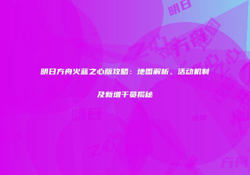 明日方舟火蓝之心版攻略：地图解析、活动机制及新增干员揭秘