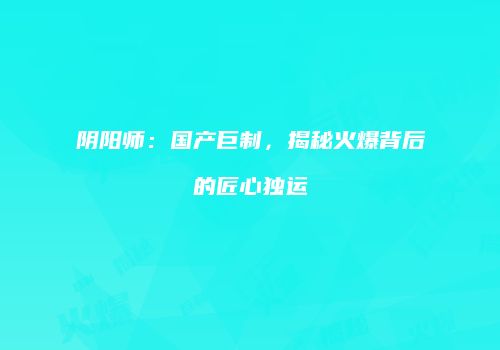 阴阳师：国产巨制，揭秘火爆背后的匠心独运
