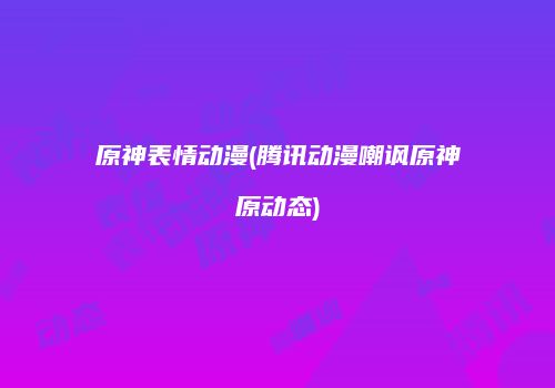 原神表情动漫(腾讯动漫嘲讽原神原动态)