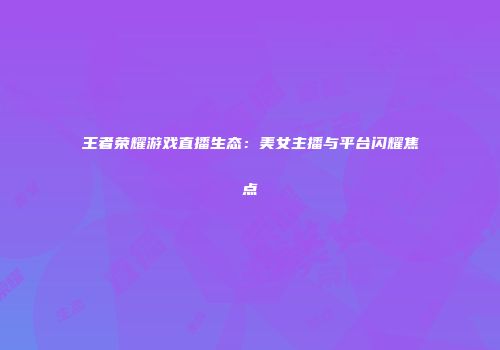 王者荣耀游戏直播生态：美女主播与平台闪耀焦点