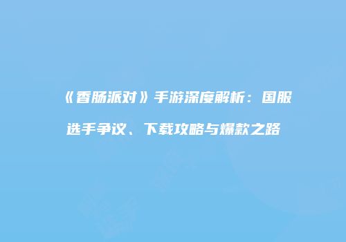 《香肠派对》手游深度解析：国服选手争议、下载攻略与爆款之路