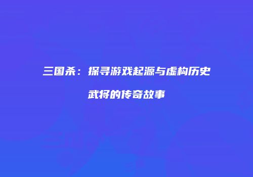 三国杀：探寻游戏起源与虚构历史武将的传奇故事