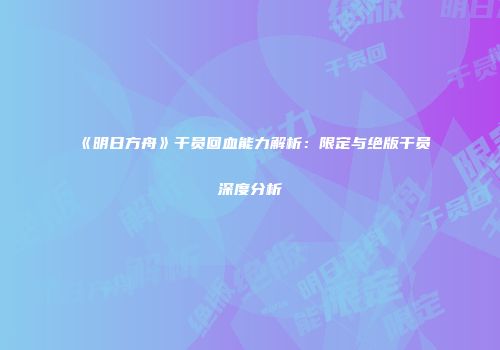 《明日方舟》干员回血能力解析：限定与绝版干员深度分析