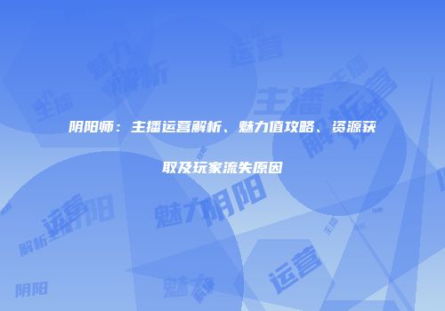 阴阳师：主播运营解析、魅力值攻略、资源获取及玩家流失原因