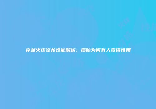 穿越火线炎龙性能解析：揭秘为何有人觉得难用