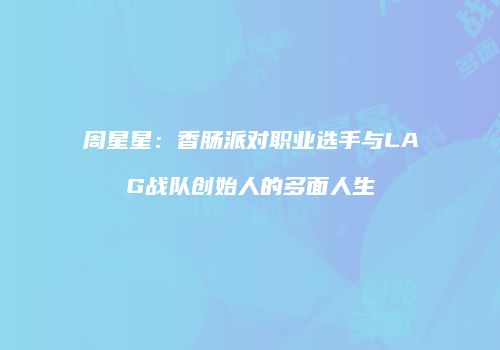 周星星：香肠派对职业选手与LAG战队创始人的多面人生