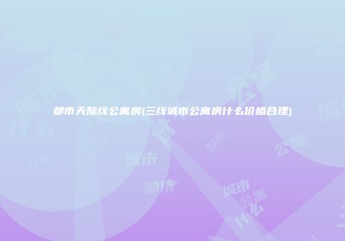 都市天际线公寓房(三线城市公寓房什么价格合理)