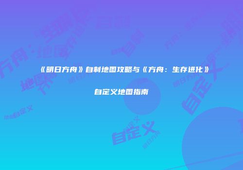 《明日方舟》自制地图攻略与《方舟：生存进化》自定义地图指南