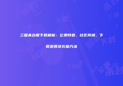 三国杀台服下载解析：公测特色、社区商城、下载步骤及充值方法