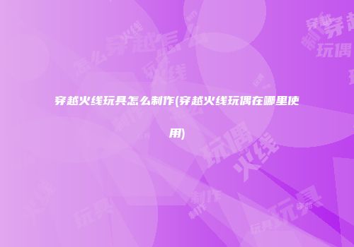 穿越火线玩具怎么制作(穿越火线玩偶在哪里使用)