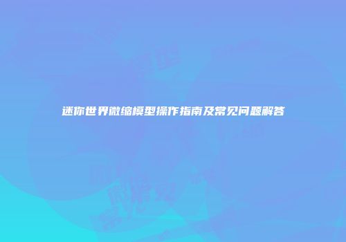 迷你世界微缩模型操作指南及常见问题解答